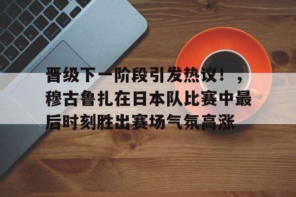 包含晋级下一阶段引发热议!,穆古鲁扎在日本队比赛中最后时刻胜出赛场气氛高涨的词条-爱游戏